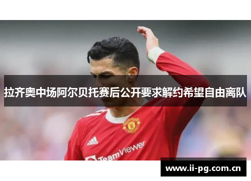拉齐奥中场阿尔贝托赛后公开要求解约希望自由离队